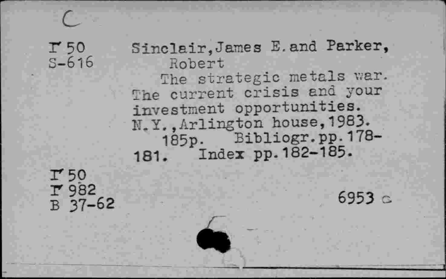 ﻿Г 50
S-6l6
Sinclair,James E.and Parker, Robert
The strategic metals war. The current crisis and your investment opportunities. N.Y.»Arlington house,1983.
185p- Bibliogr.pp.178-181. Index pp.182-185-
Г 50
Г 982
В 37-62
6953 g